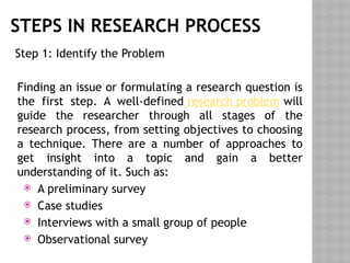 STEPS IN RESEARCH PROCESS
Step 1: Identify the Problem
Finding an issue or formulating a research question is
the first step. A well-defined research problem will
guide the researcher through all stages of the
research process, from setting objectives to choosing
a technique. There are a number of approaches to
get insight into a topic and gain a better
understanding of it. Such as:
 A preliminary survey
 Case studies
 Interviews with a small group of people
 Observational survey
 