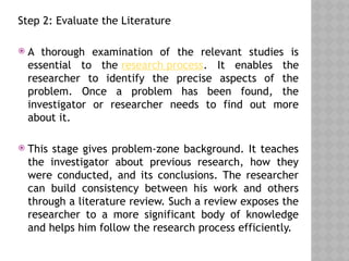 Step 2: Evaluate the Literature
 A thorough examination of the relevant studies is
essential to the research process. It enables the
researcher to identify the precise aspects of the
problem. Once a problem has been found, the
investigator or researcher needs to find out more
about it.
 This stage gives problem-zone background. It teaches
the investigator about previous research, how they
were conducted, and its conclusions. The researcher
can build consistency between his work and others
through a literature review. Such a review exposes the
researcher to a more significant body of knowledge
and helps him follow the research process efficiently.
 
