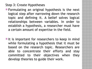 Step 3: Create Hypotheses
 Formulating an original hypothesis is the next
logical step after narrowing down the research
topic and defining it. A belief solves logical
relationships between variables. In order to
establish a hypothesis, a researcher must have
a certain amount of expertise in the field.
 It is important for researchers to keep in mind
while formulating a hypothesis that it must be
based on the research topic. Researchers are
able to concentrate their efforts and stay
committed to their objectives when they
develop theories to guide their work.
 
