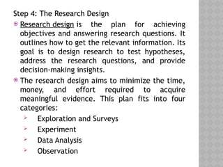 Step 4: The Research Design
 Research design is the plan for achieving
objectives and answering research questions. It
outlines how to get the relevant information. Its
goal is to design research to test hypotheses,
address the research questions, and provide
decision-making insights.
 The research design aims to minimize the time,
money, and effort required to acquire
meaningful evidence. This plan fits into four
categories:
 Exploration and Surveys
 Experiment
 Data Analysis
 Observation
 