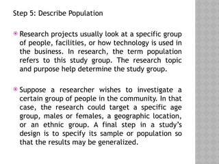Step 5: Describe Population
 Research projects usually look at a specific group
of people, facilities, or how technology is used in
the business. In research, the term population
refers to this study group. The research topic
and purpose help determine the study group.
 Suppose a researcher wishes to investigate a
certain group of people in the community. In that
case, the research could target a specific age
group, males or females, a geographic location,
or an ethnic group. A final step in a study’s
design is to specify its sample or population so
that the results may be generalized.
 