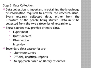 Step 6: Data Collection
 Data collection is important in obtaining the knowledge
or information required to answer the research issue.
Every research collected data, either from the
literature or the people being studied. Data must be
collected from the two categories of researchers.
 These sources may provide primary data.
 Experiment
 Questionnaire
 Observation
 Interview
 Secondary data categories are:
 Literature survey
 Official, unofficial reports
 An approach based on library resources
 