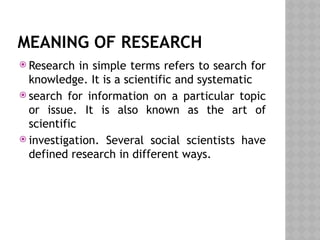 MEANING OF RESEARCH
 Research in simple terms refers to search for
knowledge. It is a scientific and systematic
 search for information on a particular topic
or issue. It is also known as the art of
scientific
 investigation. Several social scientists have
defined research in different ways.
 