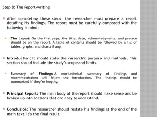 Step 8: The Report-writing
 After completing these steps, the researcher must prepare a report
detailing his findings. The report must be carefully composed with the
following in mind:
 The Layout: On the first page, the title, date, acknowledgments, and preface
should be on the report. A table of contents should be followed by a list of
tables, graphs, and charts if any.
 Introduction: It should state the research’s purpose and methods. This
section should include the study’s scope and limits.
 Summary of Findings: A non-technical summary of findings and
recommendations will follow the introduction. The findings should be
summarized if they’re lengthy.
 Principal Report: The main body of the report should make sense and be
broken up into sections that are easy to understand.
 Conclusion: The researcher should restate his findings at the end of the
main text. It’s the final result.
 