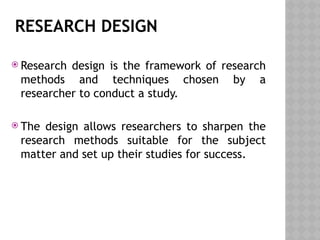 RESEARCH DESIGN
 Research design is the framework of research
methods and techniques chosen by a
researcher to conduct a study.
 The design allows researchers to sharpen the
research methods suitable for the subject
matter and set up their studies for success.
 