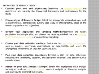 THE PROCESS OF RESEARCH DESIGN
 Consider your aims and approaches: Determine the research questions and
objectives, and identify the theoretical framework and methodology for the
study.
 Choose a type of Research Design: Select the appropriate research design, such
as experimental, correlational, survey, case study, or ethnographic, based on the
research questions and objectives.
 Identify your population and sampling method: Determine the target
population and sample size, and choose the sampling method, such as random,
stratified random sampling, or convenience sampling.
 Choose your data collection methods: Decide on the data collection methods,
such as surveys, interviews, observations, or experiments, and select the
appropriate instruments or tools for collecting data.
 Plan your data collection procedures: Develop a plan for data collection,
including the timeframe, location, and personnel involved, and ensure ethical
considerations.
 Decide on your data analysis strategies: Select the appropriate data analysis
techniques, such as statistical analysis, content analysis, or discourse analysis,
and plan how to interpret the results.
 
