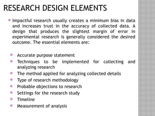 RESEARCH DESIGN ELEMENTS
 Impactful research usually creates a minimum bias in data
and increases trust in the accuracy of collected data. A
design that produces the slightest margin of error in
experimental research is generally considered the desired
outcome. The essential elements are:
 Accurate purpose statement
 Techniques to be implemented for collecting and
analyzing research
 The method applied for analyzing collected details
 Type of research methodology
 Probable objections to research
 Settings for the research study
 Timeline
 Measurement of analysis
 
