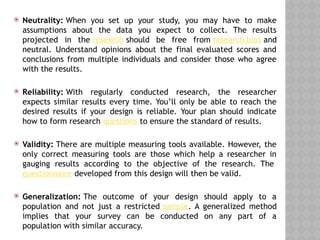  Neutrality: When you set up your study, you may have to make
assumptions about the data you expect to collect. The results
projected in the research should be free from research bias and
neutral. Understand opinions about the final evaluated scores and
conclusions from multiple individuals and consider those who agree
with the results.
 Reliability: With regularly conducted research, the researcher
expects similar results every time. You’ll only be able to reach the
desired results if your design is reliable. Your plan should indicate
how to form research questions to ensure the standard of results.
 Validity: There are multiple measuring tools available. However, the
only correct measuring tools are those which help a researcher in
gauging results according to the objective of the research. The
questionnaire developed from this design will then be valid.
 Generalization: The outcome of your design should apply to a
population and not just a restricted sample. A generalized method
implies that your survey can be conducted on any part of a
population with similar accuracy.
 