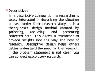  Descriptive:
In a descriptive composition, a researcher is
solely interested in describing the situation
or case under their research study. It is a
theory-based design method created by
gathering, analyzing, and presenting
collected data. This allows a researcher to
provide insights into the why and how of
research. Descriptive design helps others
better understand the need for the research.
If the problem statement is not clear, you
can conduct exploratory research.
 