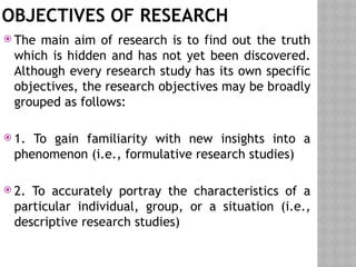 OBJECTIVES OF RESEARCH
 The main aim of research is to find out the truth
which is hidden and has not yet been discovered.
Although every research study has its own specific
objectives, the research objectives may be broadly
grouped as follows:
 1. To gain familiarity with new insights into a
phenomenon (i.e., formulative research studies)
 2. To accurately portray the characteristics of a
particular individual, group, or a situation (i.e.,
descriptive research studies)
 