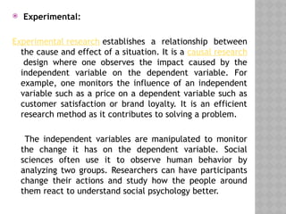  Experimental:
Experimental research establishes a relationship between
the cause and effect of a situation. It is a causal research
design where one observes the impact caused by the
independent variable on the dependent variable. For
example, one monitors the influence of an independent
variable such as a price on a dependent variable such as
customer satisfaction or brand loyalty. It is an efficient
research method as it contributes to solving a problem.
The independent variables are manipulated to monitor
the change it has on the dependent variable. Social
sciences often use it to observe human behavior by
analyzing two groups. Researchers can have participants
change their actions and study how the people around
them react to understand social psychology better.
 