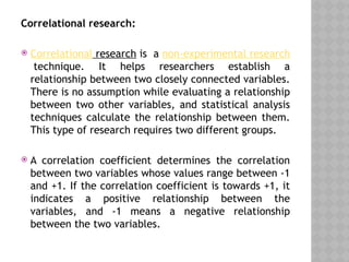 Correlational research:
 Correlational research is a non-experimental research
technique. It helps researchers establish a
relationship between two closely connected variables.
There is no assumption while evaluating a relationship
between two other variables, and statistical analysis
techniques calculate the relationship between them.
This type of research requires two different groups.
 A correlation coefficient determines the correlation
between two variables whose values range between -1
and +1. If the correlation coefficient is towards +1, it
indicates a positive relationship between the
variables, and -1 means a negative relationship
between the two variables.
 