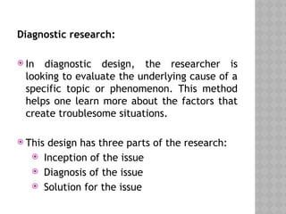 Diagnostic research:
 In diagnostic design, the researcher is
looking to evaluate the underlying cause of a
specific topic or phenomenon. This method
helps one learn more about the factors that
create troublesome situations.
 This design has three parts of the research:
 Inception of the issue
 Diagnosis of the issue
 Solution for the issue
 