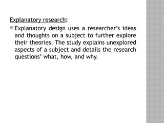 Explanatory research:
 Explanatory design uses a researcher’s ideas
and thoughts on a subject to further explore
their theories. The study explains unexplored
aspects of a subject and details the research
questions’ what, how, and why.
 