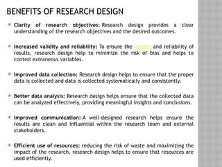 BENEFITS OF RESEARCH DESIGN
 Clarity of research objectives: Research design provides a clear
understanding of the research objectives and the desired outcomes.
 Increased validity and reliability: To ensure the validity and reliability of
results, research design help to minimize the risk of bias and helps to
control extraneous variables.
 Improved data collection: Research design helps to ensure that the proper
data is collected and data is collected systematically and consistently.
 Better data analysis: Research design helps ensure that the collected data
can be analyzed effectively, providing meaningful insights and conclusions.
 Improved communication: A well-designed research helps ensure the
results are clean and influential within the research team and external
stakeholders.
 Efficient use of resources: reducing the risk of waste and maximizing the
impact of the research, research design helps to ensure that resources are
used efficiently.
 