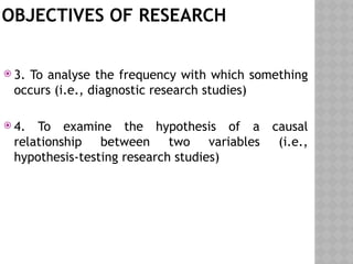 OBJECTIVES OF RESEARCH
 3. To analyse the frequency with which something
occurs (i.e., diagnostic research studies)
 4. To examine the hypothesis of a causal
relationship between two variables (i.e.,
hypothesis-testing research studies)
 