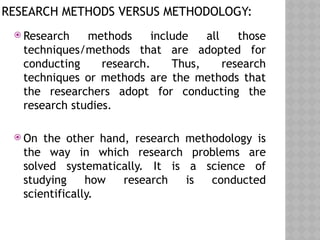 RESEARCH METHODS VERSUS METHODOLOGY:
 Research methods include all those
techniques/methods that are adopted for
conducting research. Thus, research
techniques or methods are the methods that
the researchers adopt for conducting the
research studies.
 On the other hand, research methodology is
the way in which research problems are
solved systematically. It is a science of
studying how research is conducted
scientifically.
 