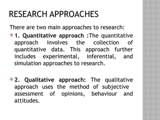 RESEARCH APPROACHES
There are two main approaches to research:
 1. Quantitative approach :The quantitative
approach involves the collection of
quantitative data. This approach further
includes experimental, inferential, and
simulation approaches to research.
 2. Qualitative approach: The qualitative
approach uses the method of subjective
assessment of opinions, behaviour and
attitudes.
 