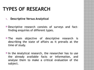 TYPES OF RESEARCH
1. Descriptive Versus Analytical
 Descriptive research consists of surveys and fact-
finding enquiries of different types.
 The main objective of descriptive research is
describing the state of affairs as it prevails at the
time of study.
 In the Analytical research, the researcher has to use
the already available facts or information, and
analyse them to make a critical evaluation of the
subject.
 