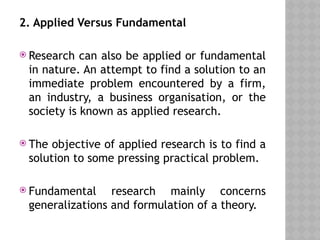 2. Applied Versus Fundamental
 Research can also be applied or fundamental
in nature. An attempt to find a solution to an
immediate problem encountered by a firm,
an industry, a business organisation, or the
society is known as applied research.
 The objective of applied research is to find a
solution to some pressing practical problem.
 Fundamental research mainly concerns
generalizations and formulation of a theory.
 