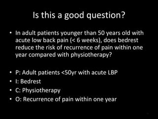 Is this a good question? In adult patients younger than 50 years old with acute low back pain (< 6 weeks), does bedrest reduce the risk of recurrence of pain within one year compared with physiotherapy? P: Adult patients <50yr with acute LBP I: Bedrest C: Physiotherapy O: Recurrence of pain within one year 