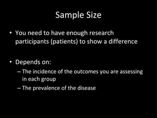 Sample Size You need to have enough research participants (patients) to show a difference Depends on: The incidence of the outcomes you are assessing in each group The prevalence of the disease 