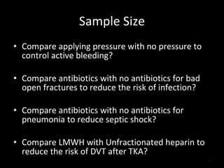 Sample Size Compare applying pressure with no pressure to control active bleeding? Compare antibiotics with no antibiotics for bad open fractures to reduce the risk of infection? Compare antibiotics with no antibiotics for pneumonia to reduce septic shock? Compare LMWH with Unfractionated heparin to reduce the risk of DVT after TKA? 