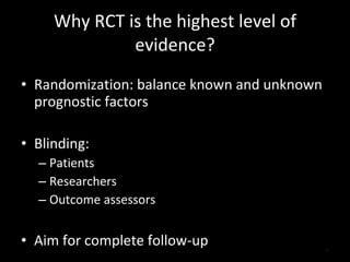 Why RCT is the highest level of evidence? Randomization: balance known and unknown prognostic factors Blinding: Patients Researchers Outcome assessors Aim for complete follow-up 