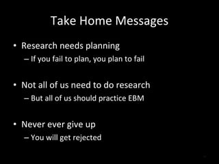 Take Home Messages Research needs planning If you fail to plan, you plan to fail Not all of us need to do research But all of us should practice EBM Never ever give up You will get rejected 