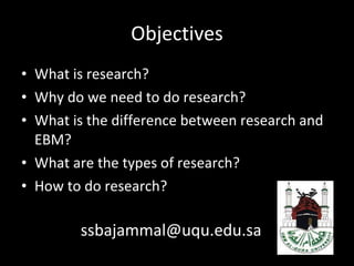 Objectives What is research? Why do we need to do research? What is the difference between research and EBM? What are the types of research? How to do research? [email_address] 