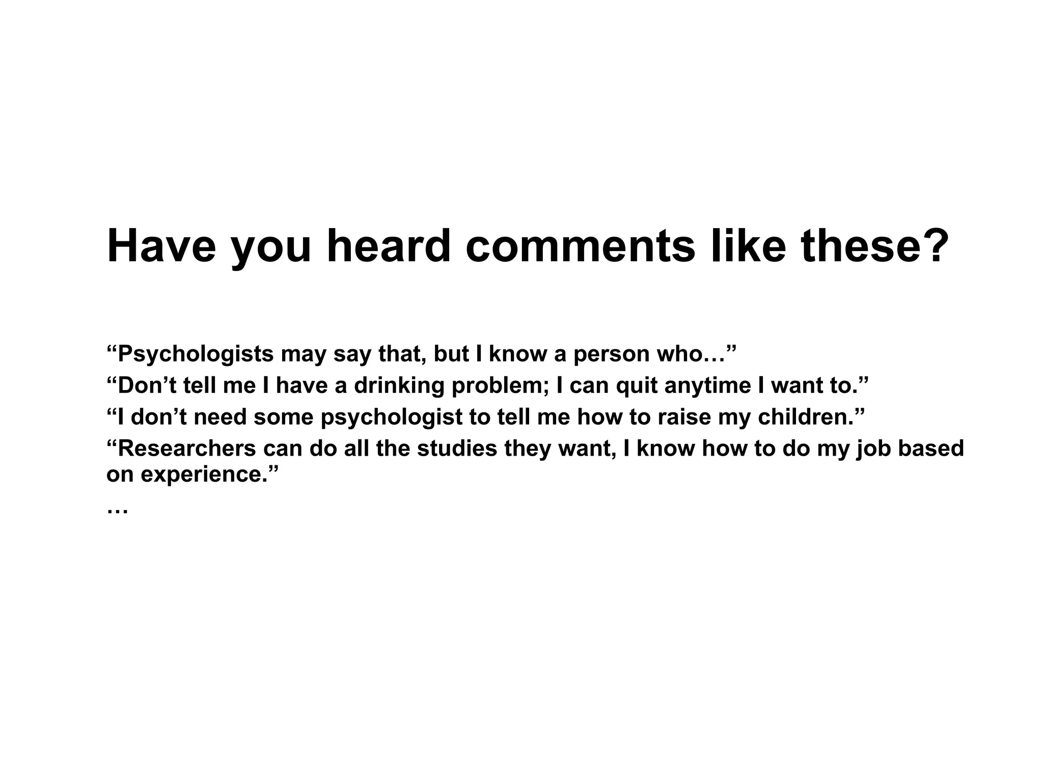 Have you heard comments like these? “ Psychologists may say that, but I know a person who…” “ Don’t tell me I have a drinking problem; I can quit anytime I want to.” “ I don’t need some psychologist to tell me how to raise my children.” “ Researchers can do all the studies they want, I know how to do my job based on experience.” … 