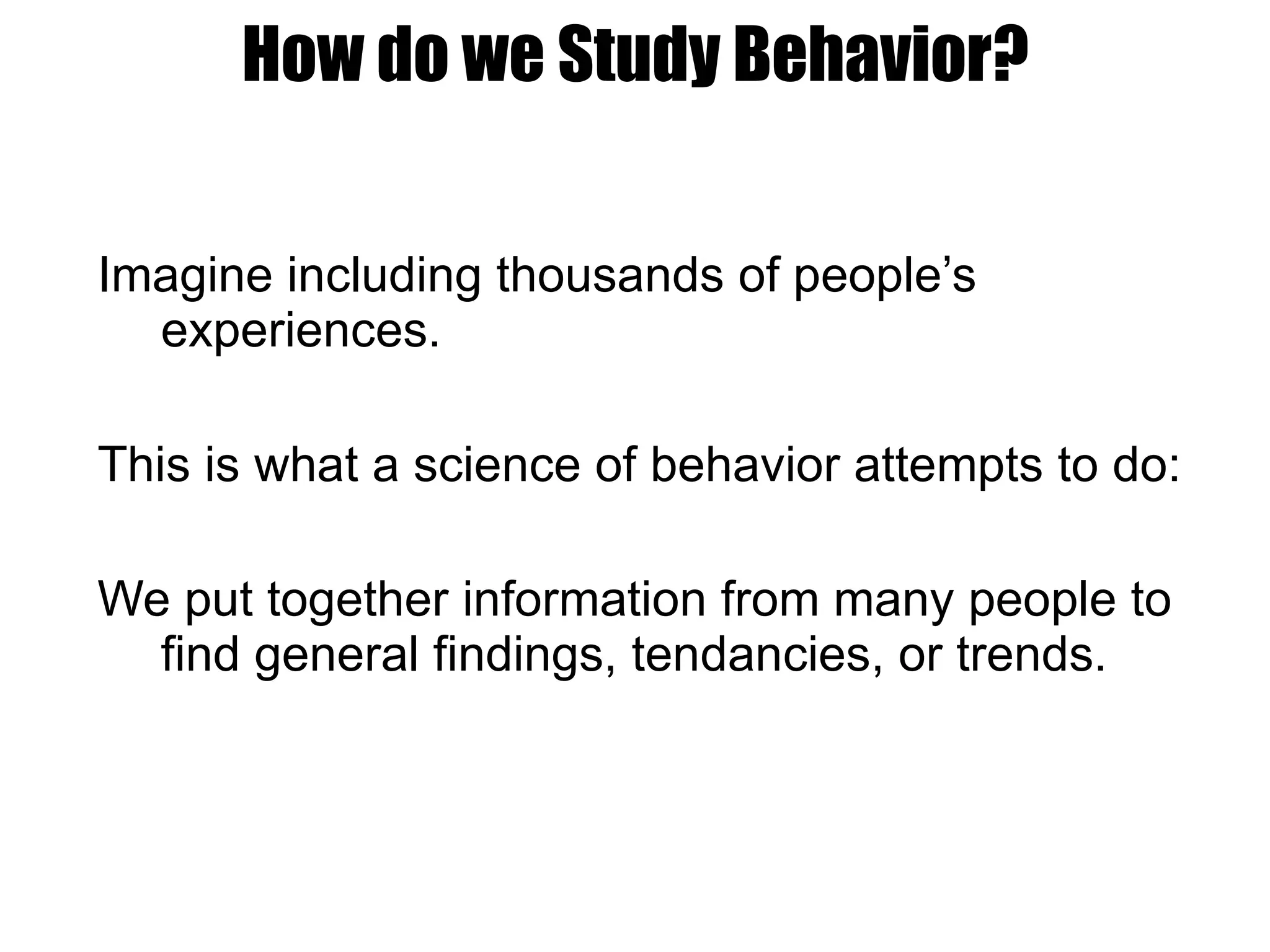 How do we Study Behavior? Imagine including thousands of people’s experiences. This is what a science of behavior attempts to do: We put together information from many people to find general findings, tendancies, or trends. 