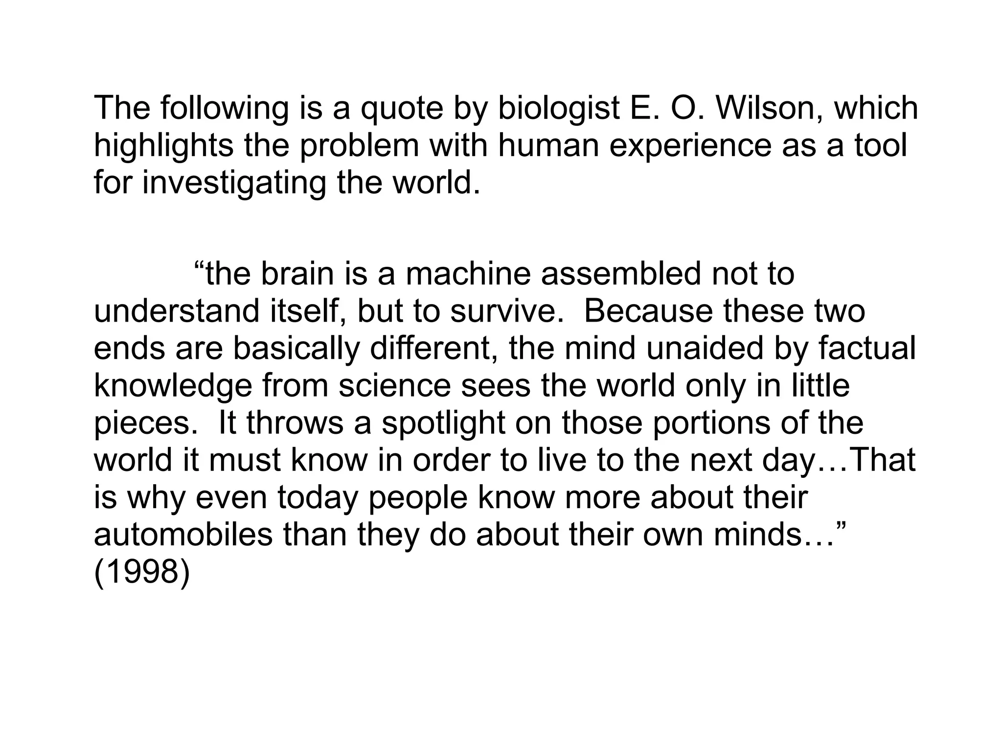The following is a quote by biologist E. O. Wilson, which highlights the problem with human experience as a tool for investigating the world. “ the brain is a machine assembled not to understand itself, but to survive.  Because these two ends are basically different, the mind unaided by factual knowledge from science sees the world only in little pieces.  It throws a spotlight on those portions of the world it must know in order to live to the next day…That is why even today people know more about their automobiles than they do about their own minds…”  (1998) 