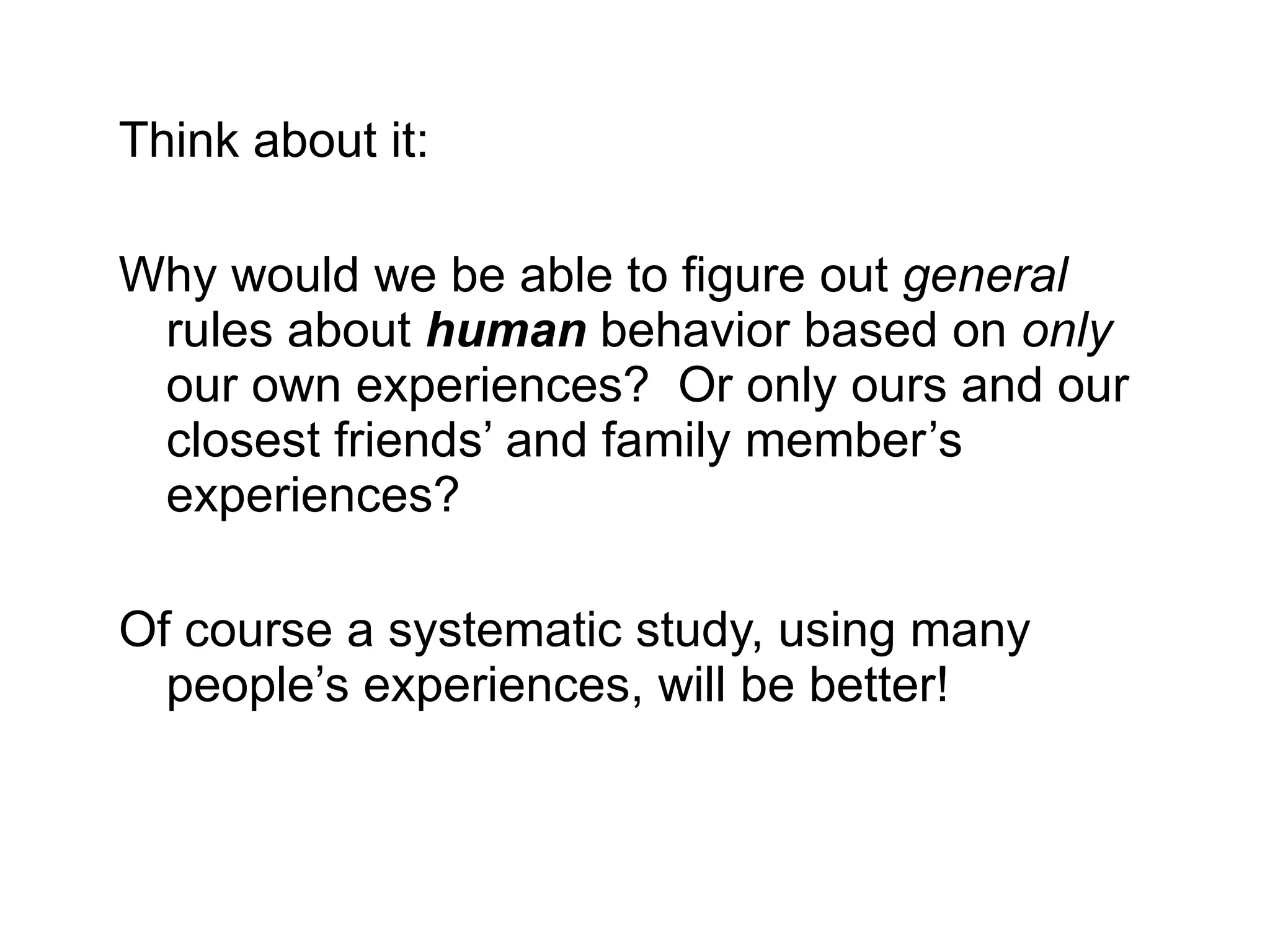 Think about it: Why would we be able to figure out  general  rules about  human  behavior   based on  only  our own experiences?  Or only ours and our closest friends’ and family member’s experiences? Of course a systematic study, using many people’s experiences, will be better! 