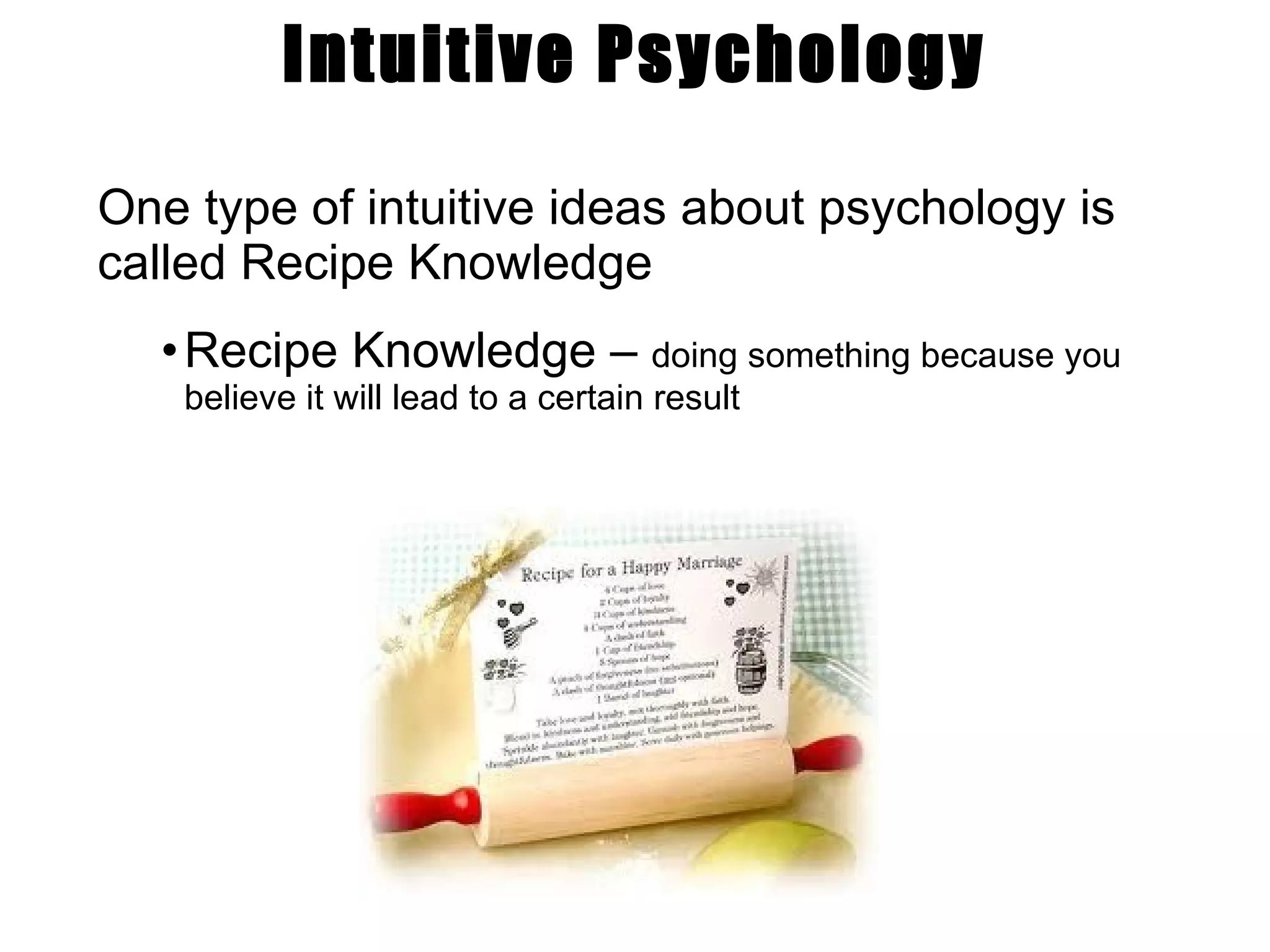 Intuitive Psychology One type of intuitive ideas about psychology is called Recipe Knowledge Recipe Knowledge –  doing something because you believe it will lead to a certain result 