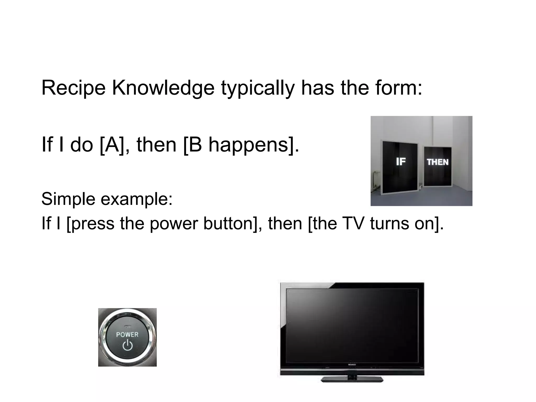 Recipe Knowledge typically has the form: If I do [A], then [B happens]. Simple example: If I [press the power button], then [the TV turns on]. 