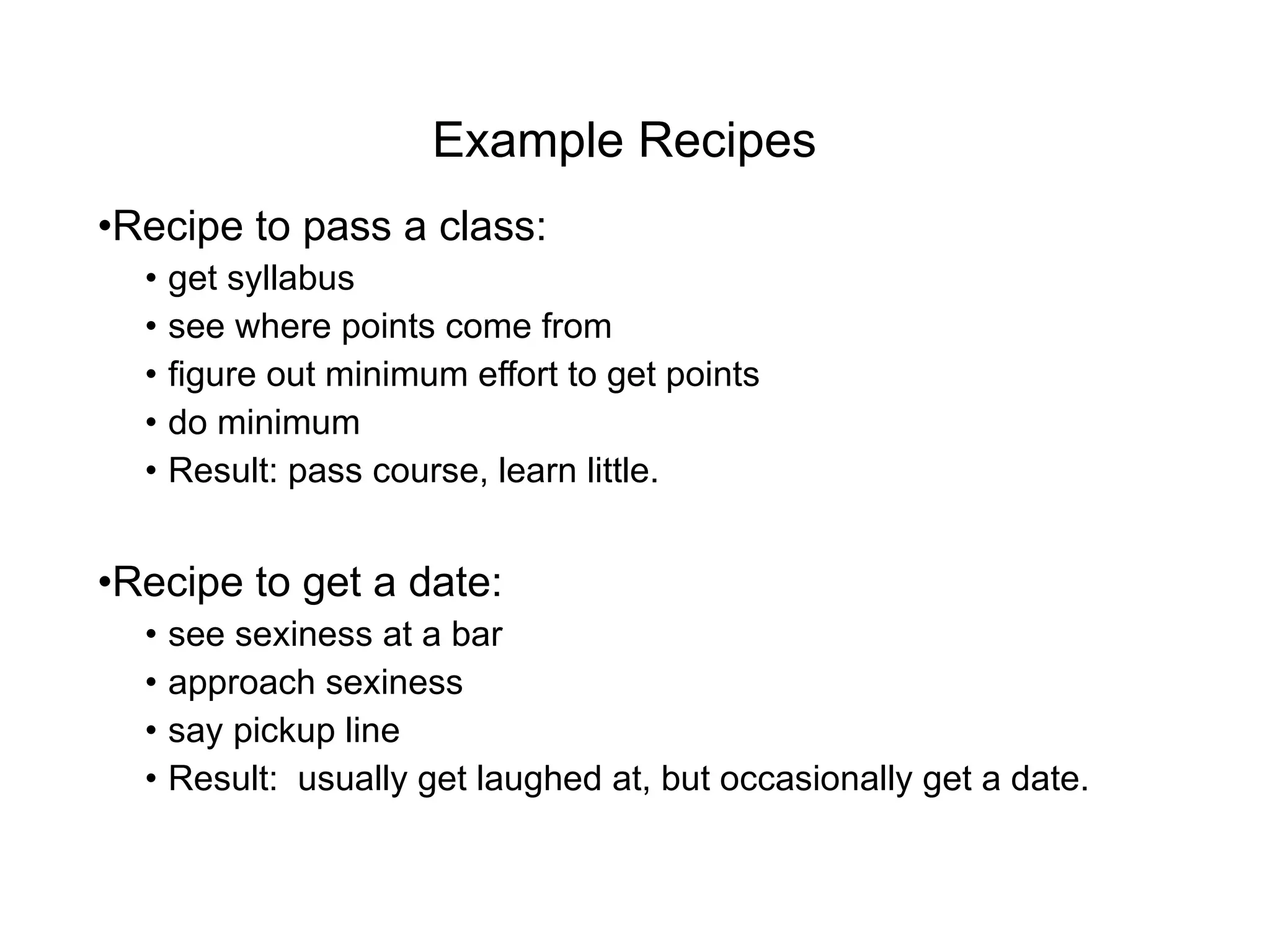 Example Recipes Recipe to pass a class:  get syllabus see where points come from figure out minimum effort to get points do minimum Result: pass course, learn little. Recipe to get a date: see sexiness at a bar approach sexiness say pickup line Result:  usually get laughed at, but occasionally get a date. 