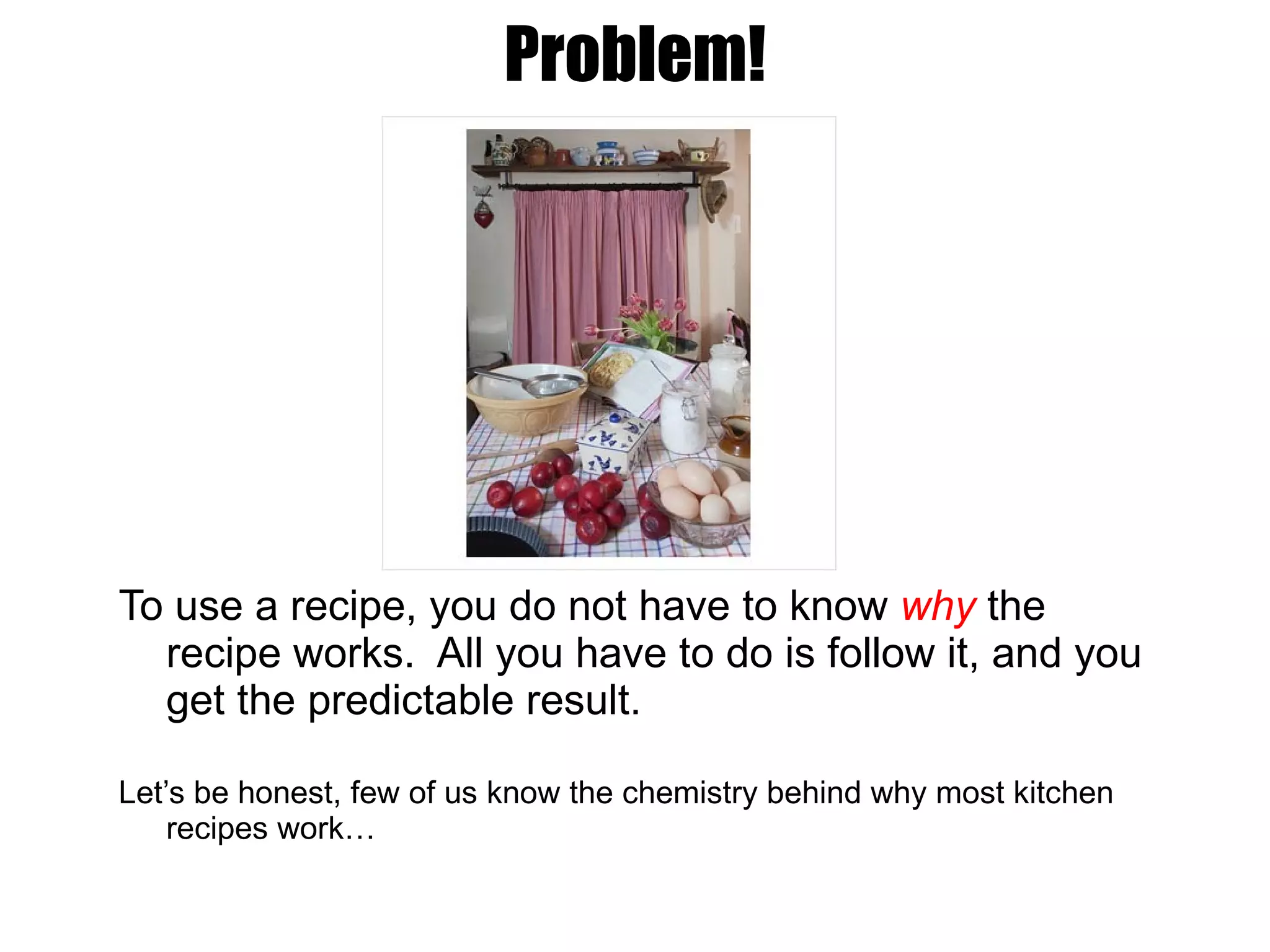 Problem! To use a recipe, you do not have to know  why  the recipe works.  All you have to do is follow it, and you get the predictable result. Let’s be honest, few of us know the chemistry behind why most kitchen recipes work… 