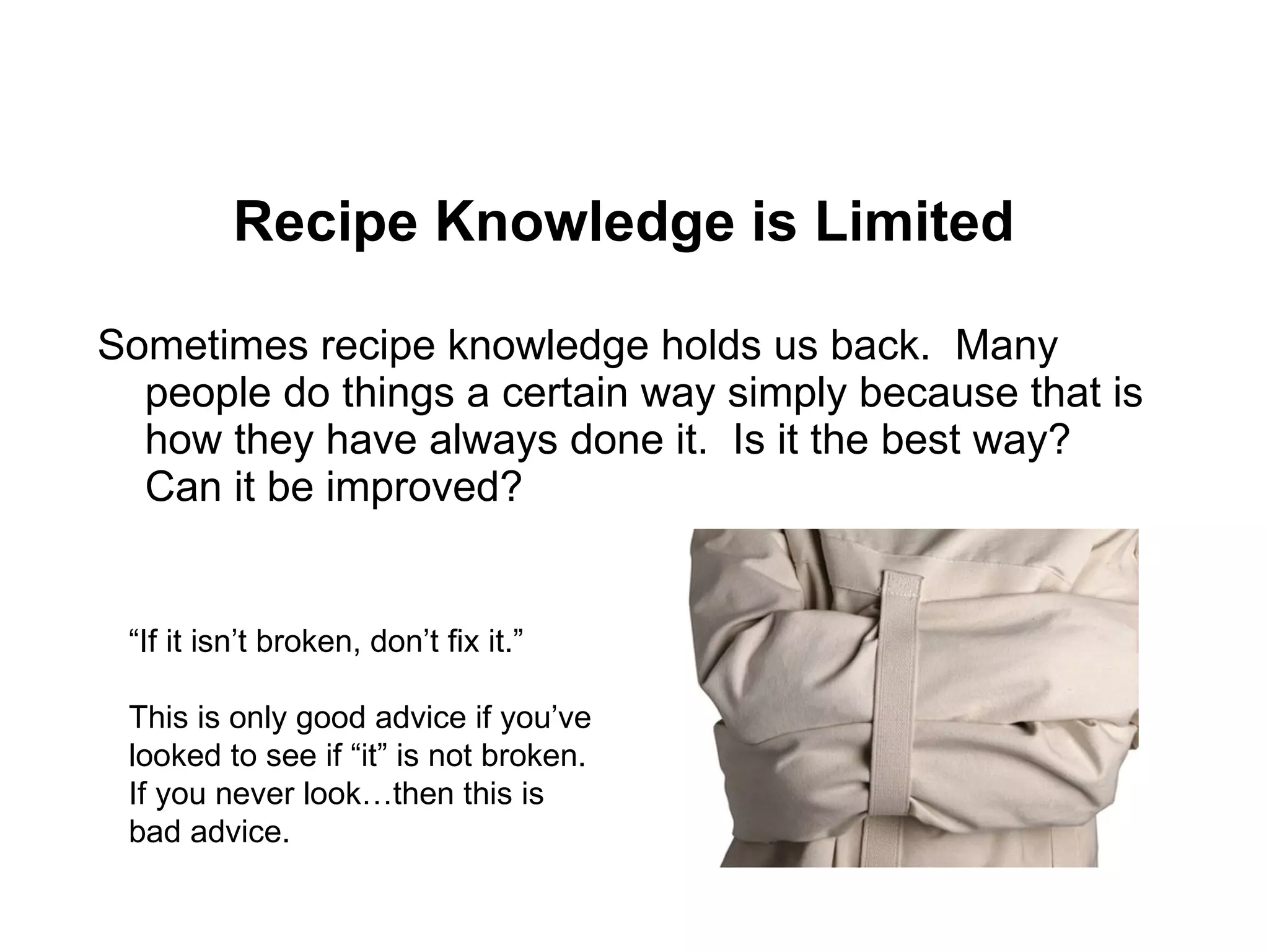 Recipe Knowledge is Limited Sometimes recipe knowledge holds us back.  Many people do things a certain way simply because that is how they have always done it.  Is it the best way?  Can it be improved? “ If it isn’t broken, don’t fix it.”  This is only good advice if you’ve looked to see if “it” is not broken.  If you never look…then this is bad advice. 