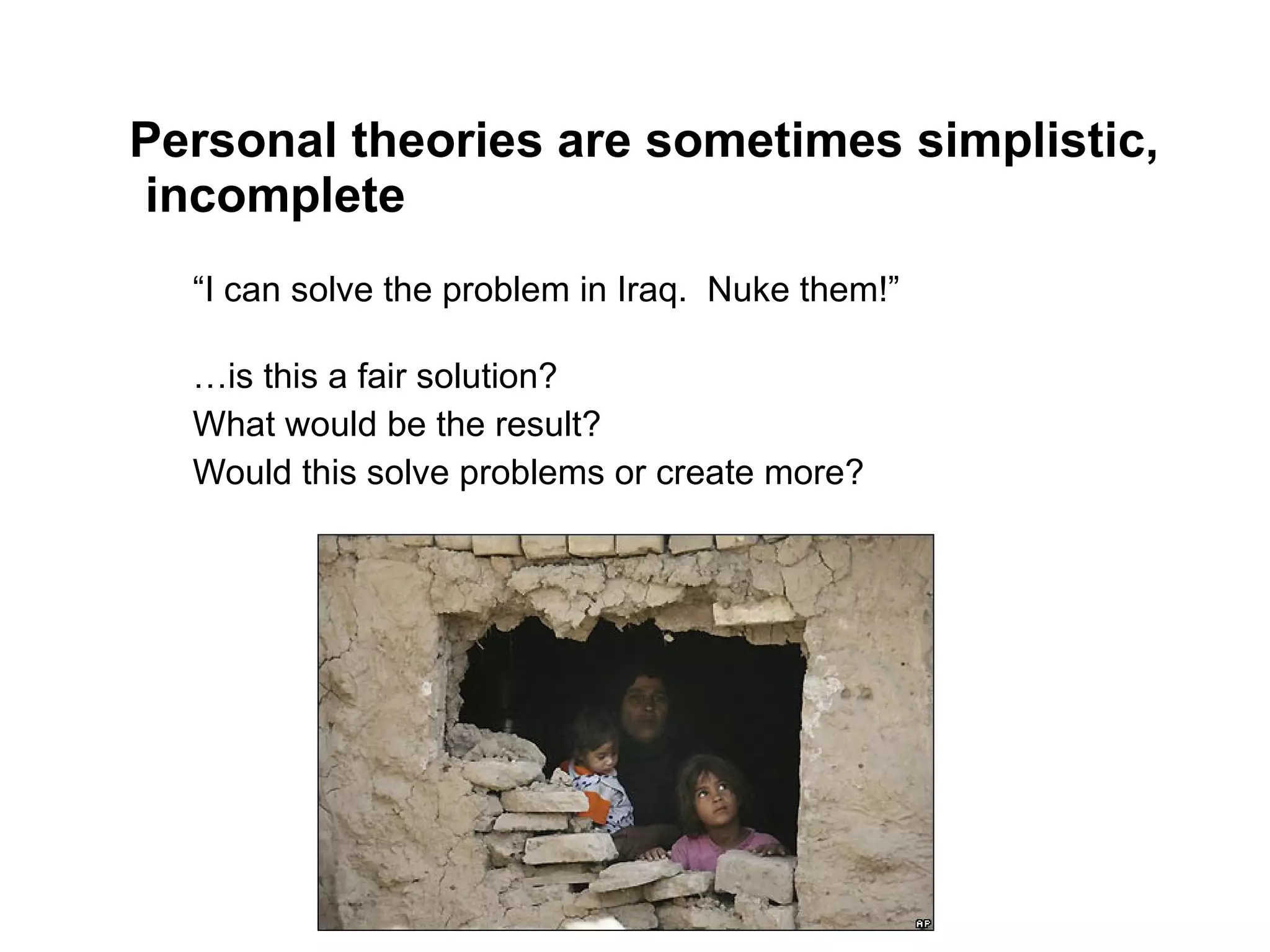 Personal theories are sometimes simplistic, incomplete “ I can solve the problem in Iraq.  Nuke them!” … is this a fair solution?  What would be the result?  Would this solve problems or create more? 