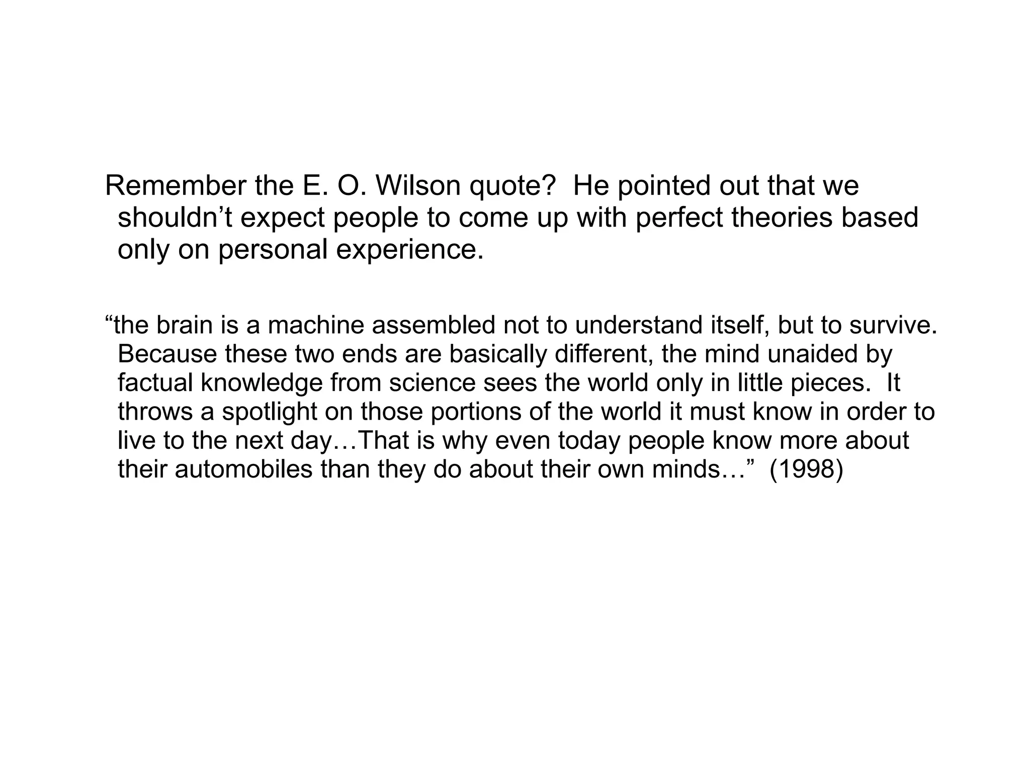 Remember the E. O. Wilson quote?  He pointed out that we shouldn’t expect people to come up with perfect theories based only on personal experience. “ the brain is a machine assembled not to understand itself, but to survive.  Because these two ends are basically different, the mind unaided by factual knowledge from science sees the world only in little pieces.  It throws a spotlight on those portions of the world it must know in order to live to the next day…That is why even today people know more about their automobiles than they do about their own minds…”  (1998) 