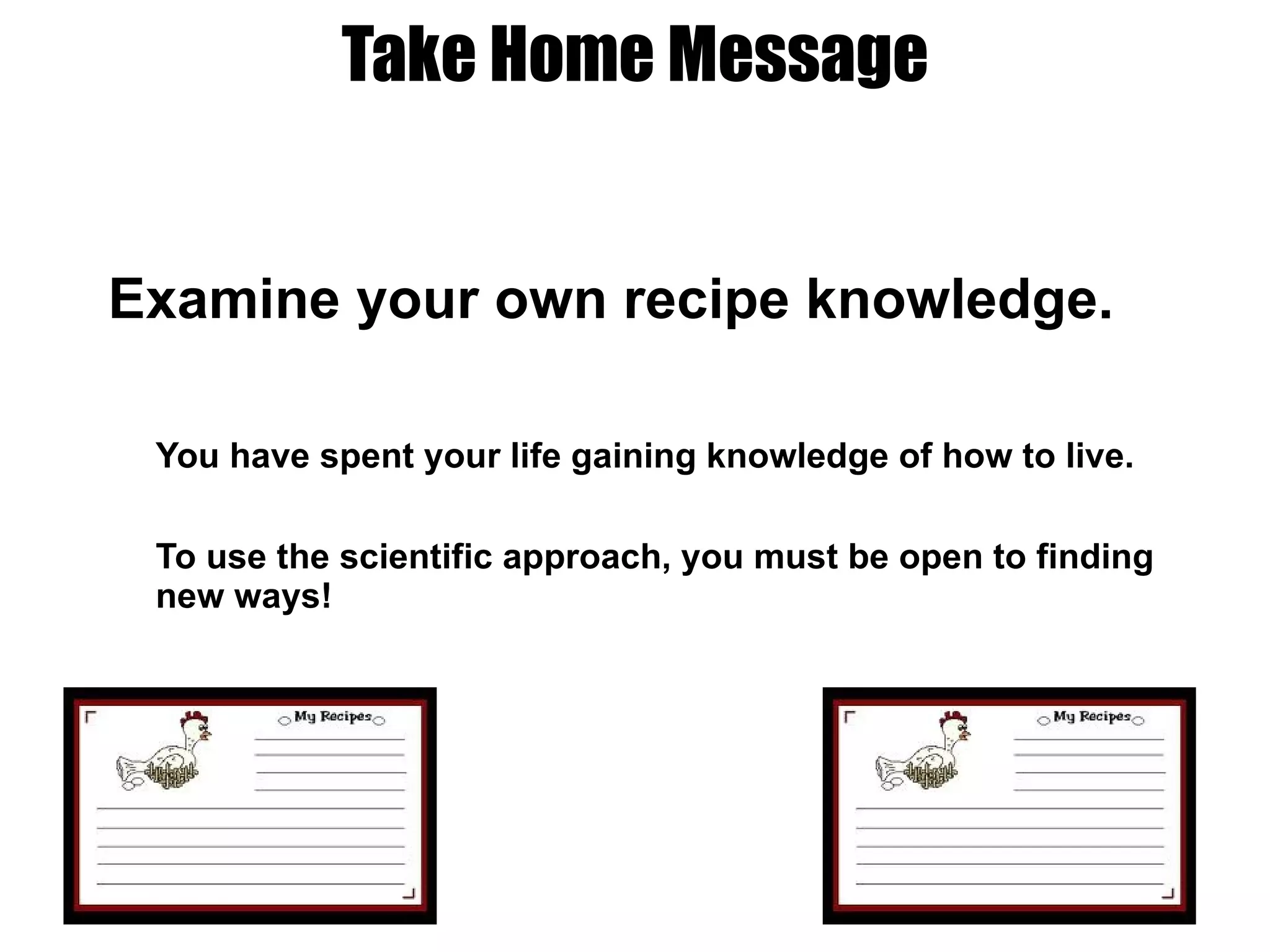 Take Home Message Examine your own recipe knowledge. You have spent your life gaining knowledge of how to live.  To use the scientific approach, you must be open to finding new ways! 