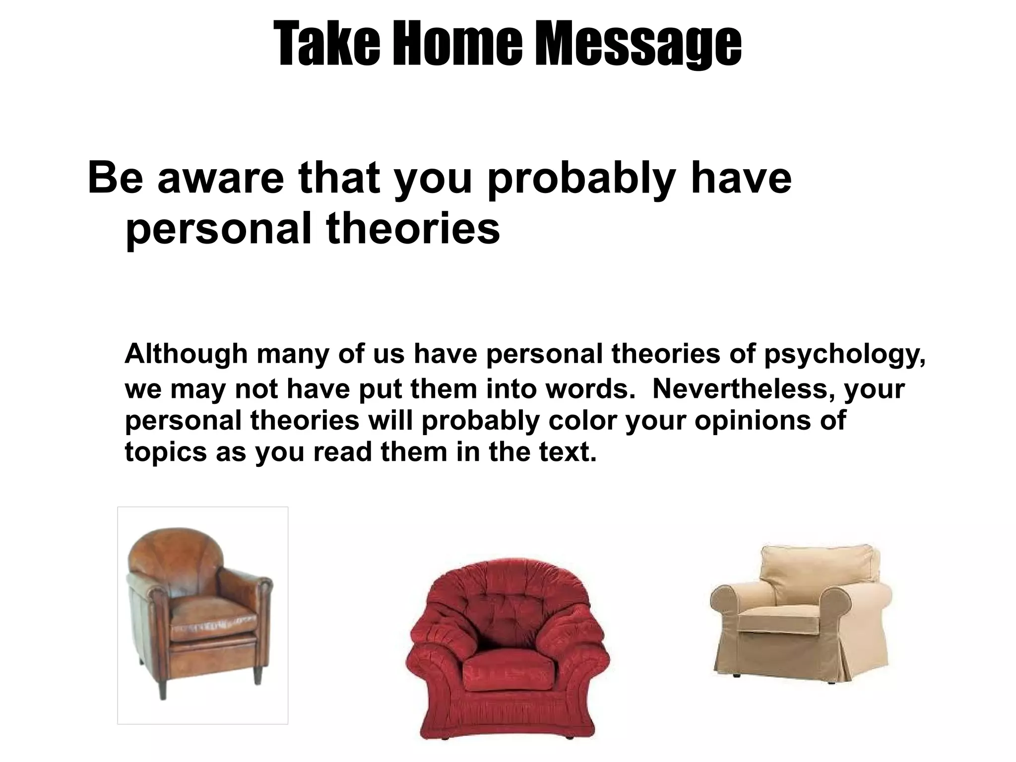 Take Home Message Be aware that you probably have personal theories Although many of us have personal theories of psychology, we may not have put them into words.  Nevertheless, your personal theories will probably color your opinions of topics as you read them in the text. 