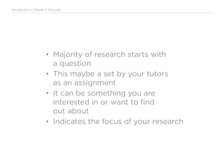 Introduction to Research Methods
•	 Majority of research starts with
a question
•	 This maybe a set by your tutors
as an assignment
•	 It can be something you are
interested in or want to find
out about
•	 Indicates the focus of your research
 