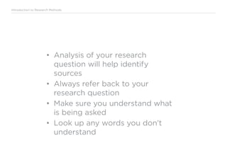 Introduction to Research Methods
•	 Analysis of your research
question will help identify
sources
•	 Always refer back to your
research question
•	 Make sure you understand what
is being asked
•	 Look up any words you don’t
understand
 