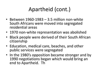 Apartheid (cont.)
• Between 1960-1983 – 3.5 million non-white
South Africans were moved into segregated
residential areas
• 1970 non-white representation was abolished
• Black people were derived of their South African
citizenship
• Education, medical care, beaches, and other
public services were segregated
• In the 1980’s opposition became stronger and by
1990 negotiations began which would bring an
end to Apartheid. Th

 
