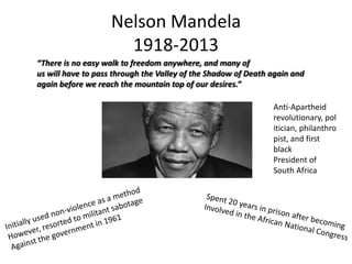 Nelson Mandela
1918-2013
“There is no easy walk to freedom anywhere, and many of
us will have to pass through the Valley of the Shadow of Death again and
again before we reach the mountain top of our desires.”
Anti-Apartheid
revolutionary, pol
itician, philanthro
pist, and first
black
President of
South Africa

 