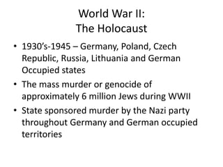 World War II:
The Holocaust
• 1930’s-1945 – Germany, Poland, Czech
Republic, Russia, Lithuania and German
Occupied states
• The mass murder or genocide of
approximately 6 million Jews during WWII
• State sponsored murder by the Nazi party
throughout Germany and German occupied
territories

 