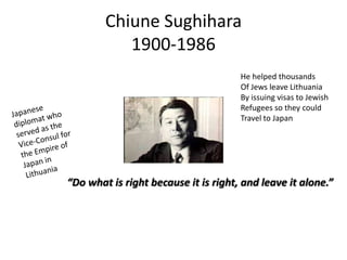 Chiune Sughihara
1900-1986
He helped thousands
Of Jews leave Lithuania
By issuing visas to Jewish
Refugees so they could
Travel to Japan

“Do what is right because it is right, and leave it alone.”

 