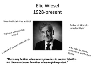 Elie Wiesel
1928-present
Won the Nobel Prize in 1986
Author of 57 books
Including Night

“There may be time when we are powerless to prevent injustice,
but there must never be a time when we fail to protest.”

 